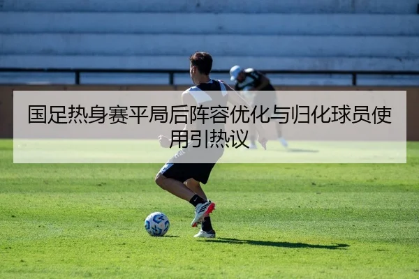 国足热身赛平局后阵容优化与归化球员使用引热议